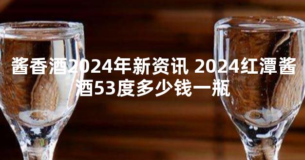 酱香酒2024年新资讯 2024红潭酱酒53度多少钱一瓶